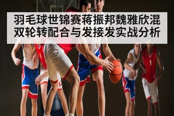 羽毛球世锦赛蒋振邦魏雅欣混双轮转配合与发接发实战分析